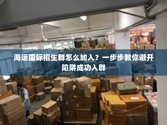 海运国际招生群怎么加入?一步步教你避开陷阱成功入群 海运国际招生群怎么加入?一步步教你避开陷阱成功入群