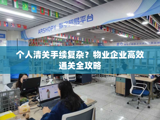 个人清关手续复杂？物业企业高效通关全攻略