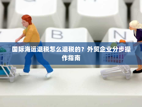 国际海运退税怎么退税的?外贸企业分步操作指南 国际海运退税怎么退税的?外贸企业分步操作指南