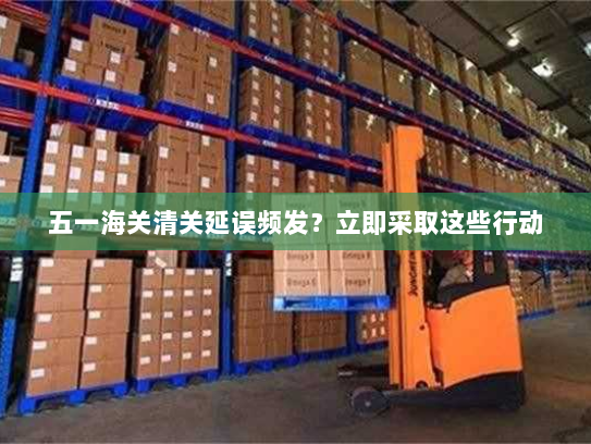 五一海关清关延误频发?立即采取这些行动 五一海关清关延误频发?立即采取这些行动