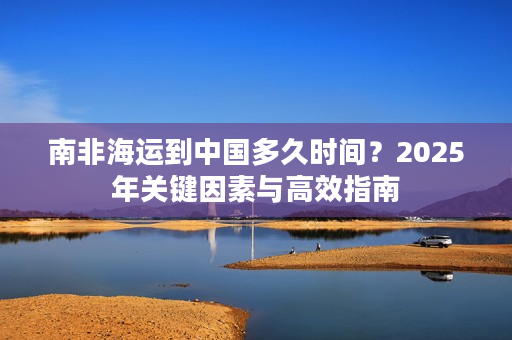 南非海运到中国多久时间？2025年关键因素与高效指南