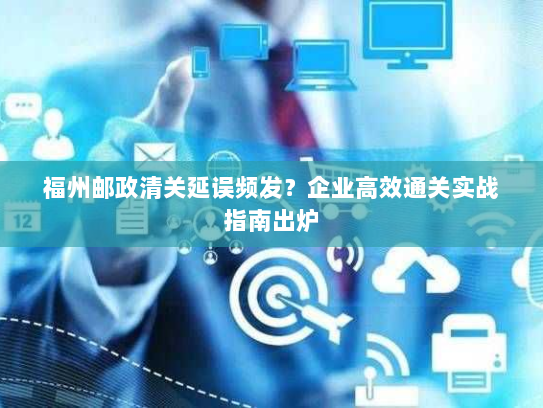 福州邮政清关延误频发?企业高效通关实战指南出炉 福州邮政清关延误频发?企业高效通关实战指南出炉