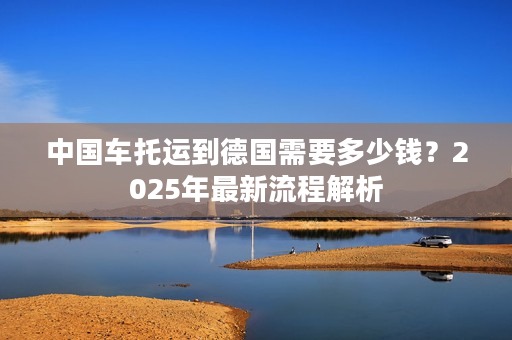 中国车托运到德国需要多少钱？2025年最新流程解析