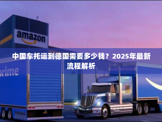 中国车托运到德国需要多少钱?2025年最新流程解析 中国车托运到德国需要多少钱?2025年最新流程解析