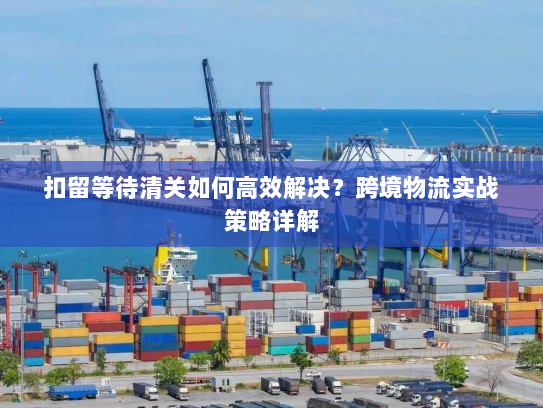 扣留等待清关如何高效解决?跨境物流实战策略详解 扣留等待清关如何高效解决?跨境物流实战策略详解