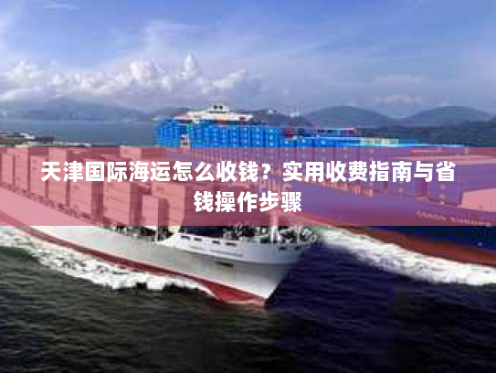天津国际海运怎么收钱?实用收费指南与省钱操作步骤 天津国际海运怎么收钱?实用收费指南与省钱操作步骤