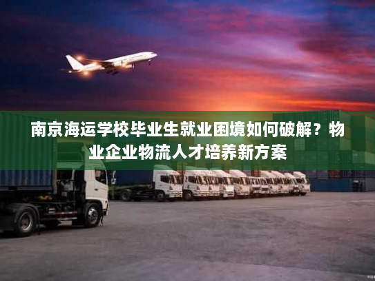 南京海运学校毕业生就业困境如何破解?物业企业物流人才培养新方案 南京海运学校毕业生就业困境如何破解?物业企业物流人才培养新方案