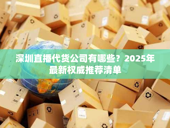 深圳直播代货公司有哪些？2025年最新权威推荐清单