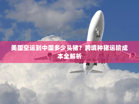 美国空运到中国多少头猪?跨境种猪运输成本全解析 美国空运到中国多少头猪?跨境种猪运输成本全解析