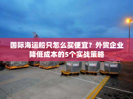国际海运船只怎么买便宜？外贸企业降低成本的5个实战策略