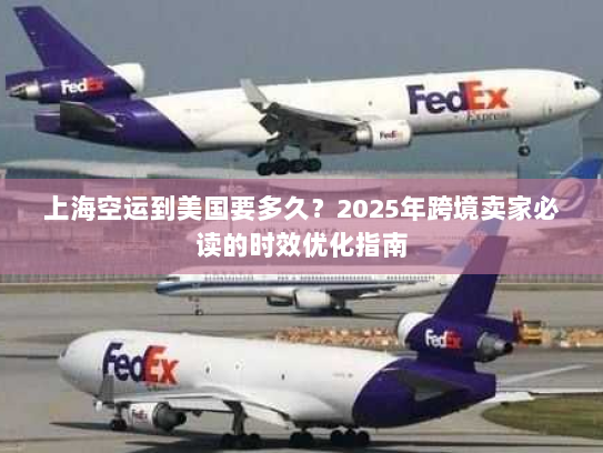 上海空运到美国要多久?2025年跨境卖家必读的时效优化指南 上海空运到美国要多久?2025年跨境卖家必读的时效优化指南