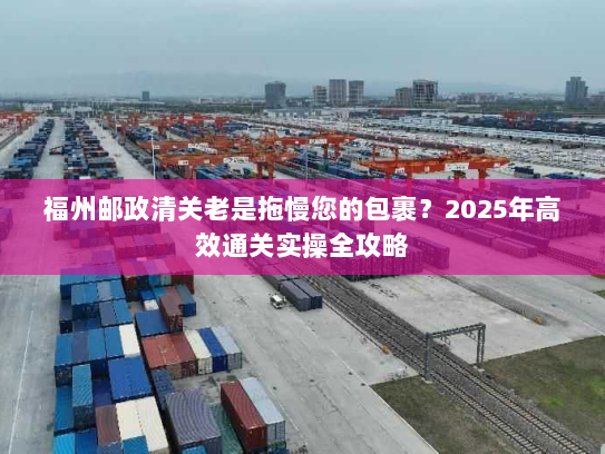 福州邮政清关老是拖慢您的包裹?2025年高效通关实操全攻略 福州邮政清关老是拖慢您的包裹?2025年高效通关实操全攻略