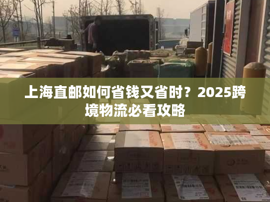 上海直邮如何省钱又省时？2025跨境物流必看攻略