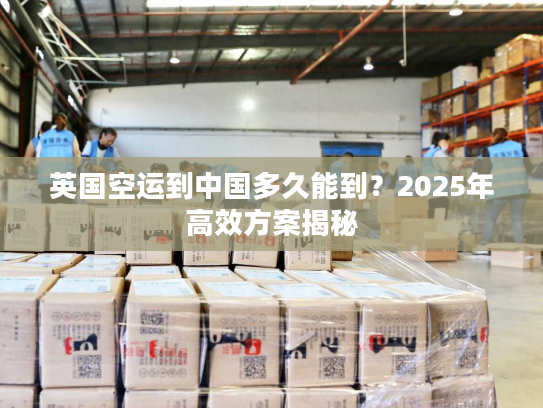 英国空运到中国多久能到？2025年高效方案揭秘