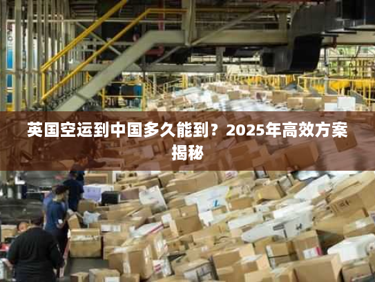 英国空运到中国多久能到?2025年高效方案揭秘 英国空运到中国多久能到?2025年高效方案揭秘