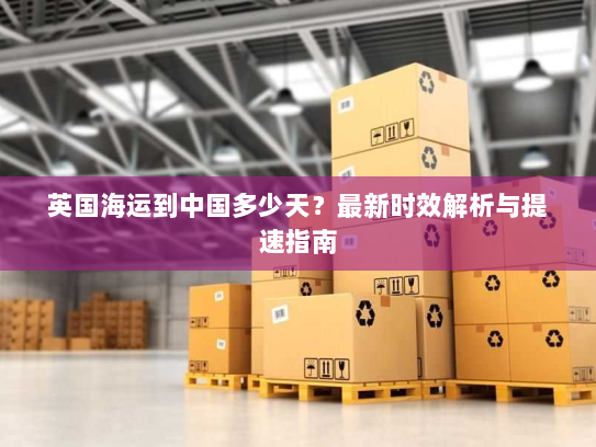 英国海运到中国多少天?最新时效解析与提速指南 英国海运到中国多少天?最新时效解析与提速指南