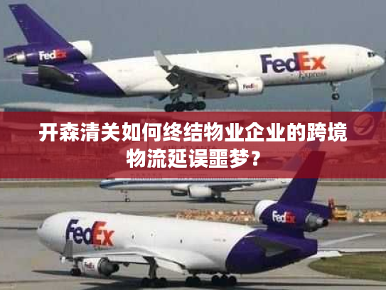 开森清关如何终结物业企业的跨境物流延误噩梦? 开森清关如何终结物业企业的跨境物流延误噩梦?