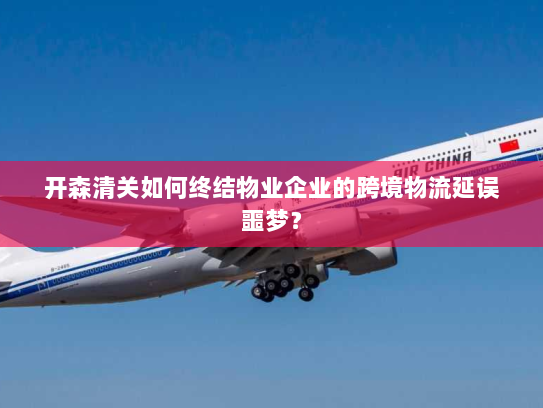 开森清关如何终结物业企业的跨境物流延误噩梦? 开森清关如何终结物业企业的跨境物流延误噩梦?