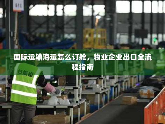 国际运输海运怎么订舱,物业企业出口全流程指南 国际运输海运怎么订舱,物业企业出口全流程指南