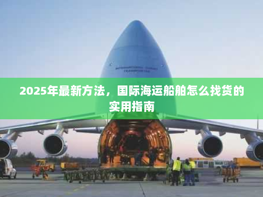 2025年最新方法，国际海运船舶怎么找货的实用指南