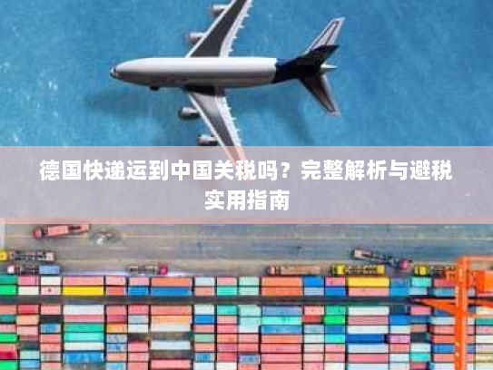 德国快递运到中国关税吗?完整解析与避税实用指南 德国快递运到中国关税吗?完整解析与避税实用指南