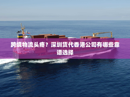 跨境物流头疼?深圳货代香港公司有哪些靠谱选择 跨境物流头疼?深圳货代香港公司有哪些靠谱选择