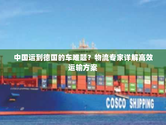中国运到德国的车难题?物流专家详解高效运输方案 中国运到德国的车难题?物流专家详解高效运输方案