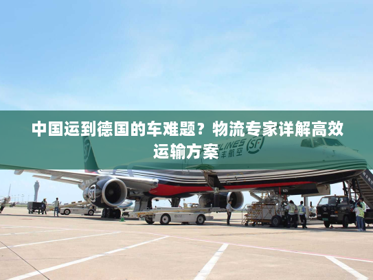 中国运到德国的车难题?物流专家详解高效运输方案 中国运到德国的车难题?物流专家详解高效运输方案