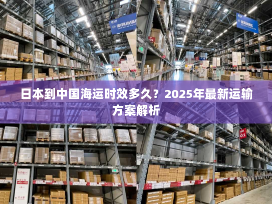 日本到中国海运时效多久?2025年最新运输方案解析 日本到中国海运时效多久?2025年最新运输方案解析