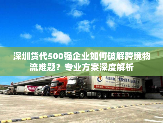 深圳货代500强企业如何破解跨境物流难题？专业方案深度解析