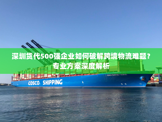 深圳货代500强企业如何破解跨境物流难题？专业方案深度解析