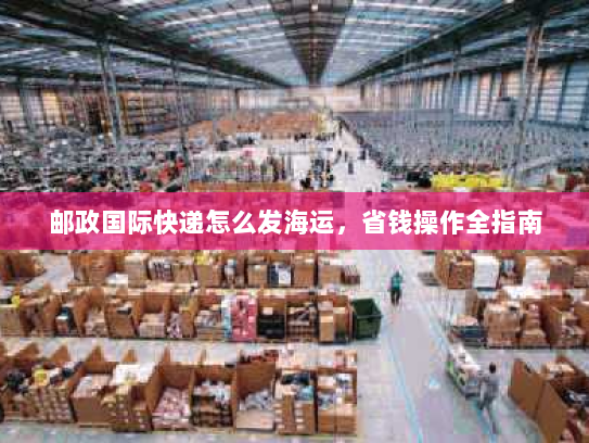 邮政国际快递怎么发海运,省钱操作全指南 邮政国际快递怎么发海运,省钱操作全指南