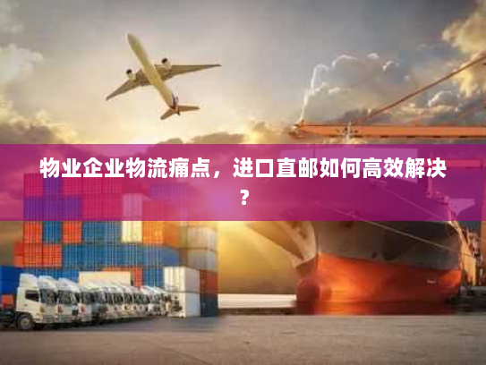 物业企业物流痛点，进口直邮如何高效解决？