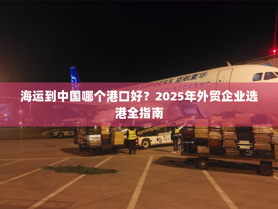 海运到中国哪个港口好?2025年外贸企业选港全指南 海运到中国哪个港口好?2025年外贸企业选港全指南