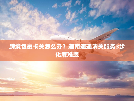 跨境包裹卡关怎么办?迦南速递清关服务3步化解难题 跨境包裹卡关怎么办?迦南速递清关服务3步化解难题