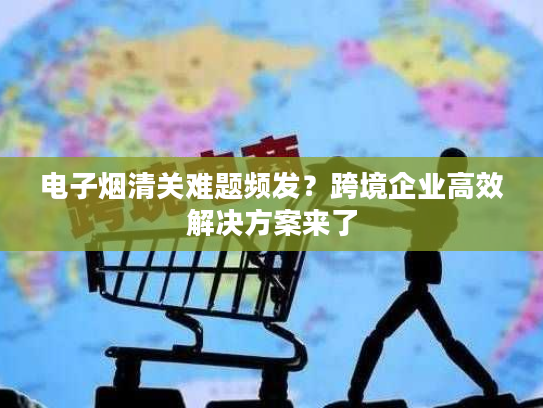 电子烟清关难题频发？跨境企业高效解决方案来了