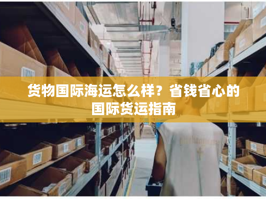 货物国际海运怎么样？省钱省心的国际货运指南