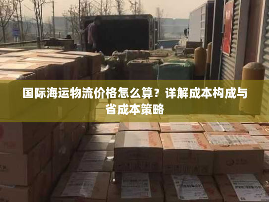 国际海运物流价格怎么算?详解成本构成与省成本策略 国际海运物流价格怎么算?详解成本构成与省成本策略