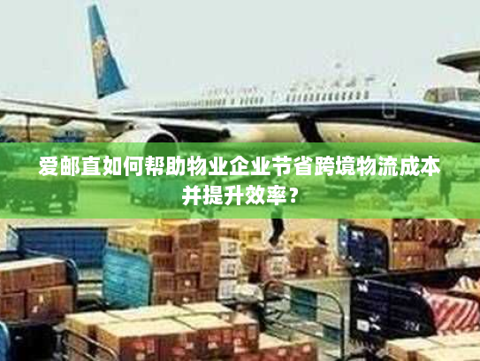 爱邮直如何帮助物业企业节省跨境物流成本并提升效率? 爱邮直如何帮助物业企业节省跨境物流成本并提升效率?