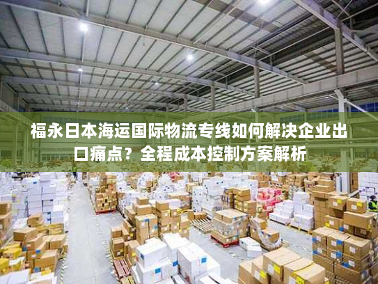 福永日本海运国际物流专线如何解决企业出口痛点？全程成本控制方案解析