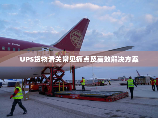 UPS货物清关常见痛点及高效解决方案 UPS货物清关常见痛点及高效解决方案