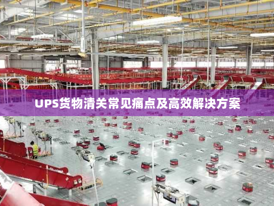 UPS货物清关常见痛点及高效解决方案 UPS货物清关常见痛点及高效解决方案