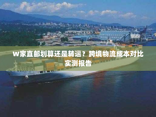 W家直邮划算还是转运?跨境物流成本对比实测报告 W家直邮划算还是转运?跨境物流成本对比实测报告