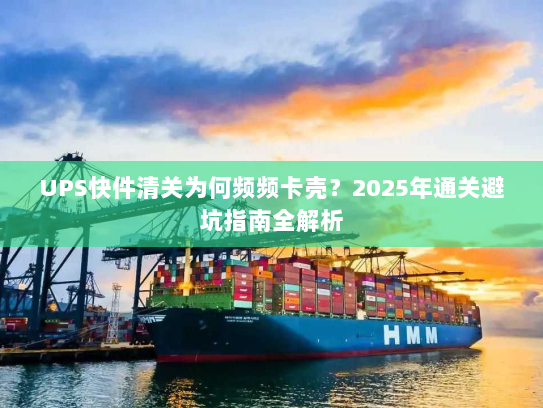 UPS快件清关为何频频卡壳?2025年通关避坑指南全解析 UPS快件清关为何频频卡壳?2025年通关避坑指南全解析