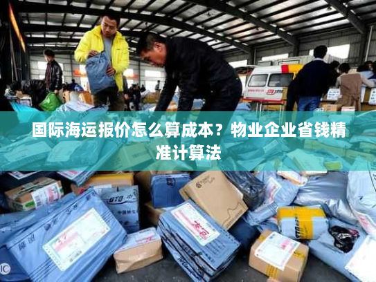 国际海运报价怎么算成本?物业企业省钱精准计算法 国际海运报价怎么算成本?物业企业省钱精准计算法
