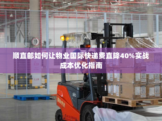 顺直邮如何让物业国际快递费直降40%实战成本优化指南 顺直邮如何让物业国际快递费直降40%实战成本优化指南