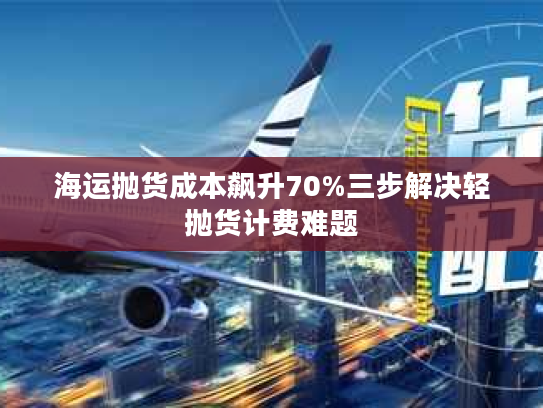 海运抛货成本飙升70%三步解决轻抛货计费难题