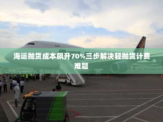 海运抛货成本飙升70%三步解决轻抛货计费难题