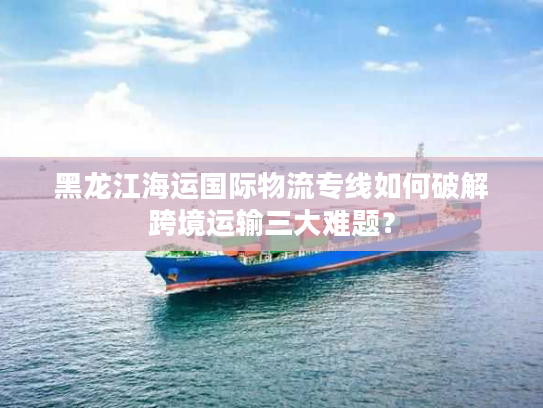黑龙江海运国际物流专线如何破解跨境运输三大难题？