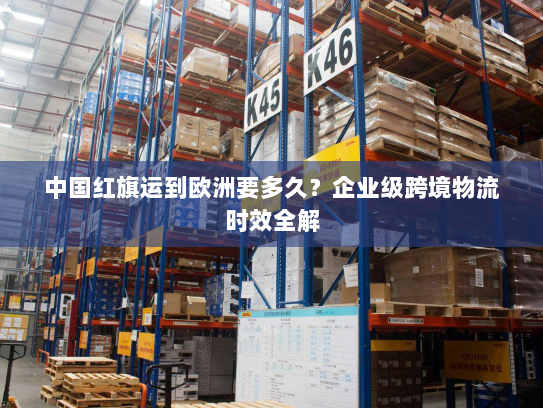 中国红旗运到欧洲要多久?企业级跨境物流时效全解 中国红旗运到欧洲要多久?企业级跨境物流时效全解